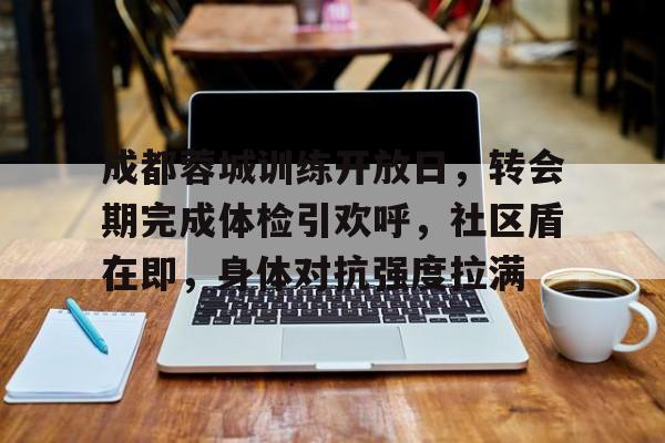 关于成都蓉城训练开放日，转会期完成体检引欢呼，社区盾在即，身体对抗强度拉满的信息